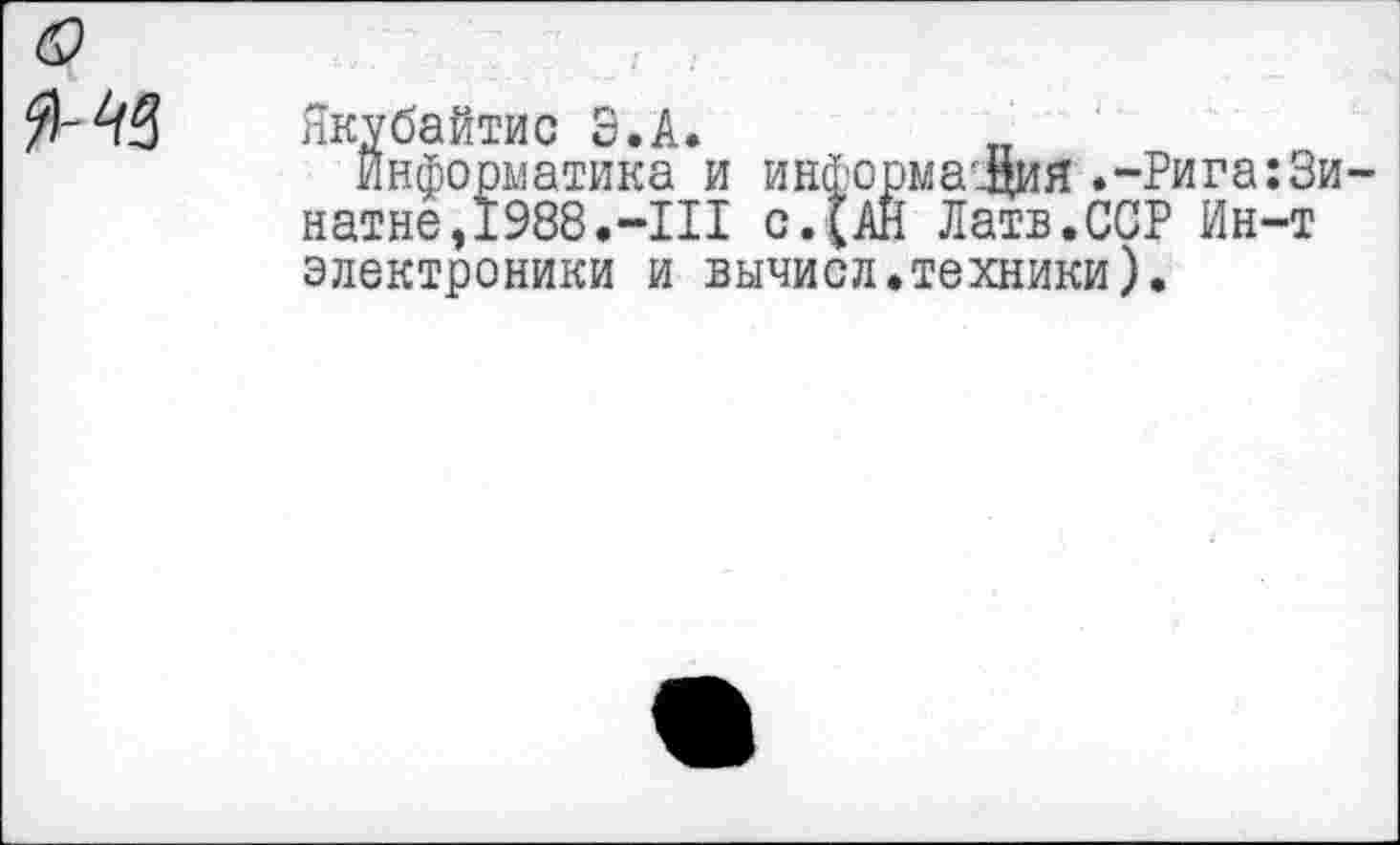 ﻿0
I
Якубайтис Э.А.	„
информатика и информаг^ия .-Рига:3и-натне,1988.-III с.(АН Латв.ССР Ин-т электроники и вычисл.техники).